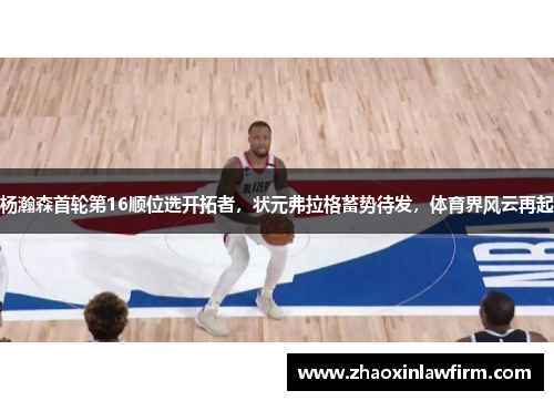 杨瀚森首轮第16顺位选开拓者，状元弗拉格蓄势待发，体育界风云再起